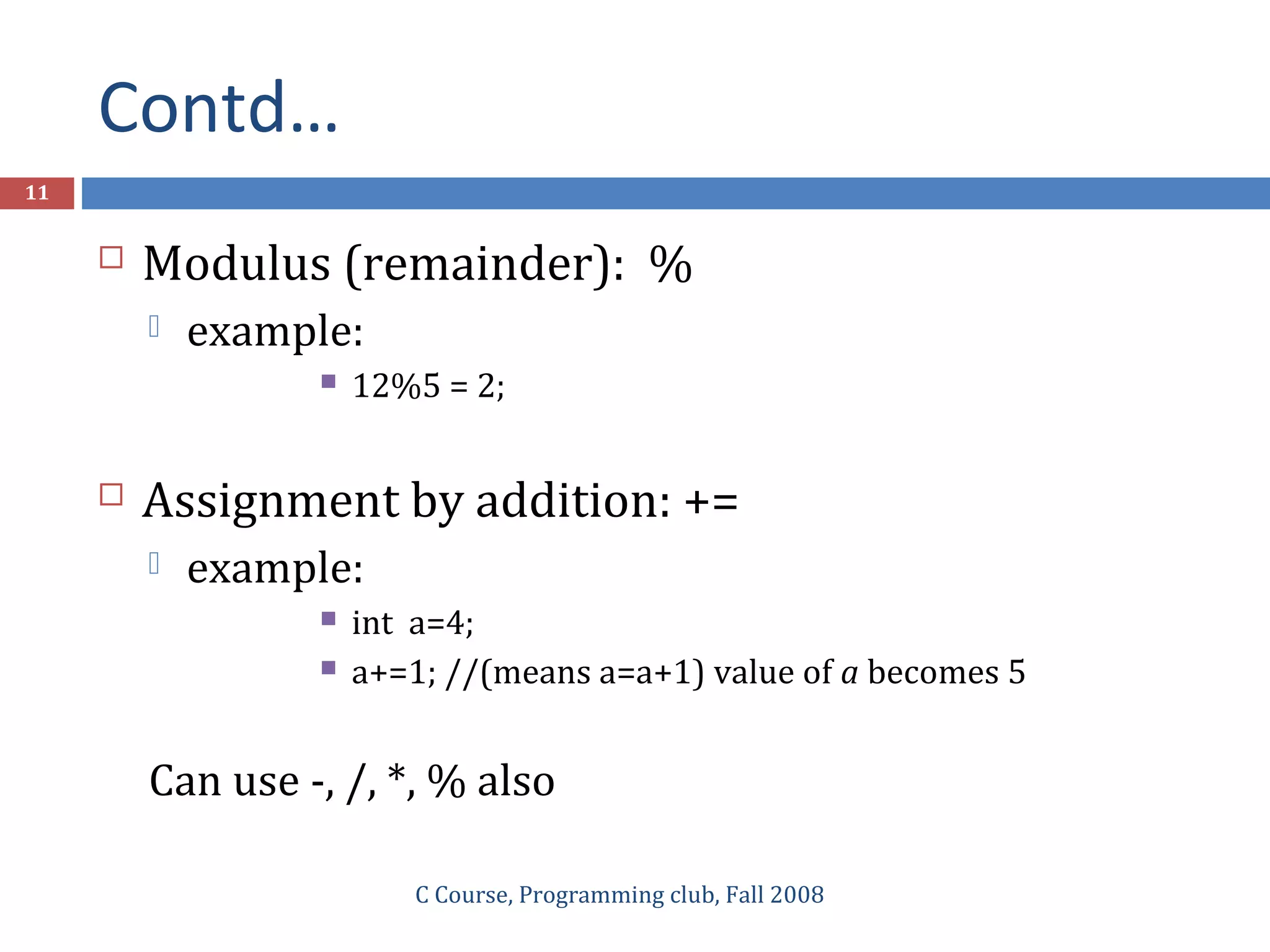 Contd…
C Course, Programming club, Fall 2008
11
 Modulus (remainder): %
 example:
 12%5 = 2;
 Assignment by addition: +=
 example:
 int a=4;
 a+=1; //(means a=a+1) value of a becomes 5
Can use -, /, *, % also
 