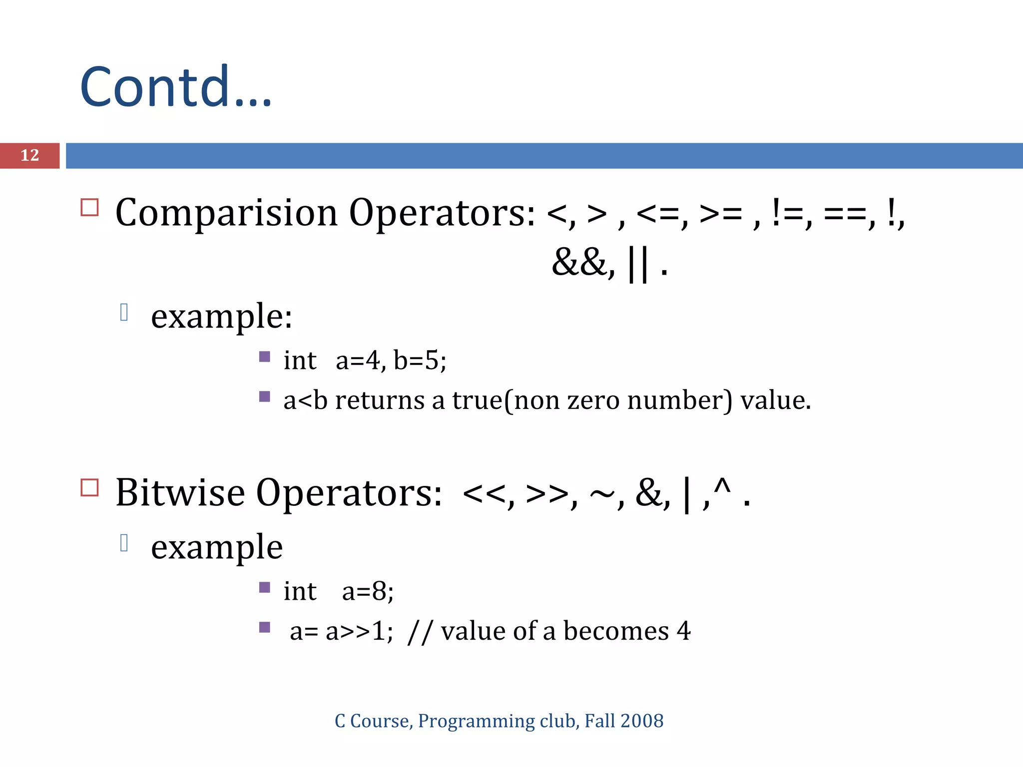 Contd…
C Course, Programming club, Fall 2008
12
 Comparision Operators: <, > , <=, >= , !=, ==, !,
&&, || .
 example:
 int a=4, b=5;
 a<b returns a true(non zero number) value.
 Bitwise Operators: <<, >>, ~, &, | ,^ .
 example
 int a=8;
 a= a>>1; // value of a becomes 4
 