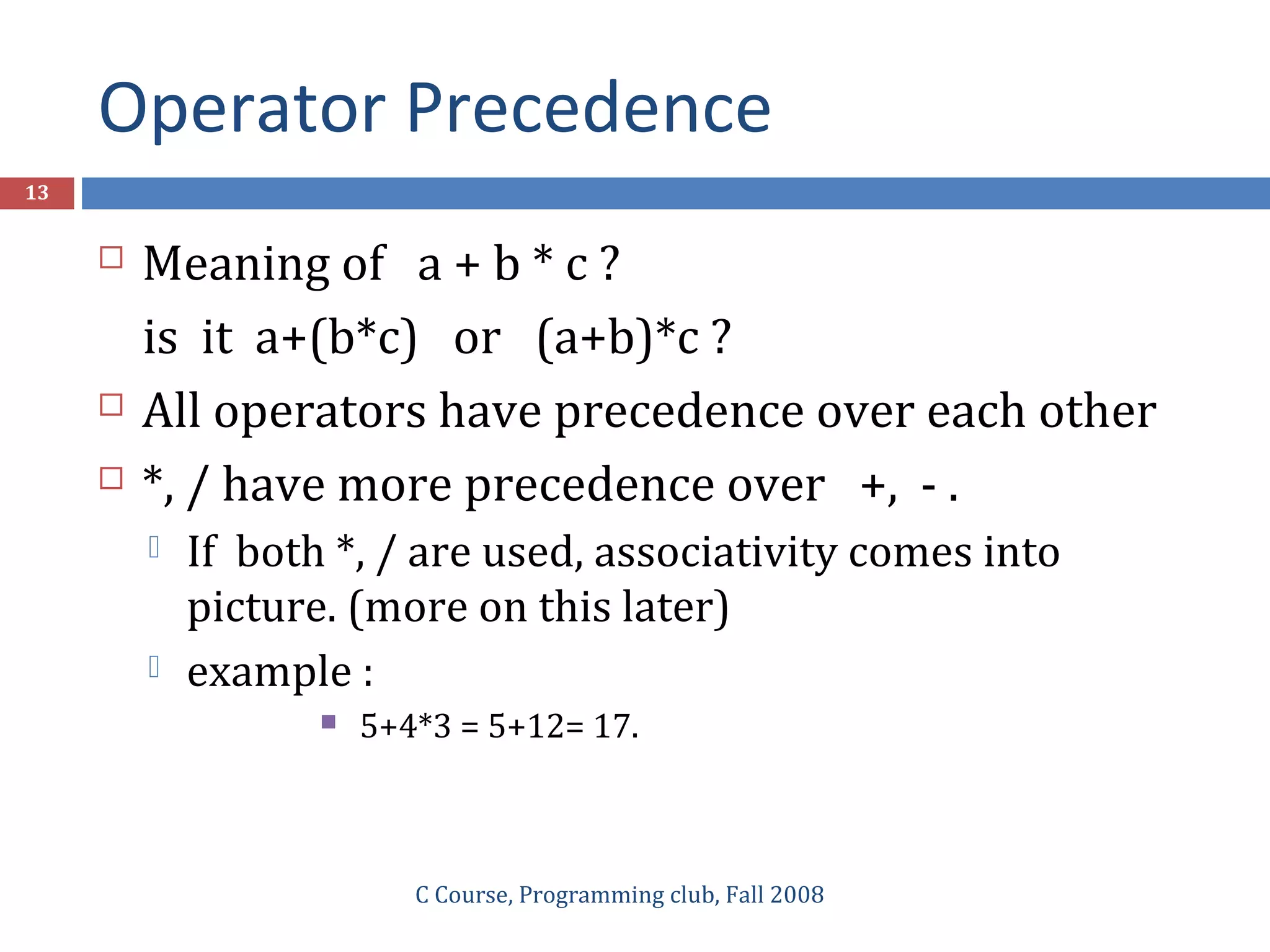 Operator Precedence
C Course, Programming club, Fall 2008
13
 Meaning of a + b * c ?
is it a+(b*c) or (a+b)*c ?
 All operators have precedence over each other
 *, / have more precedence over +, - .
 If both *, / are used, associativity comes into
picture. (more on this later)
 example :
 5+4*3 = 5+12= 17.
 