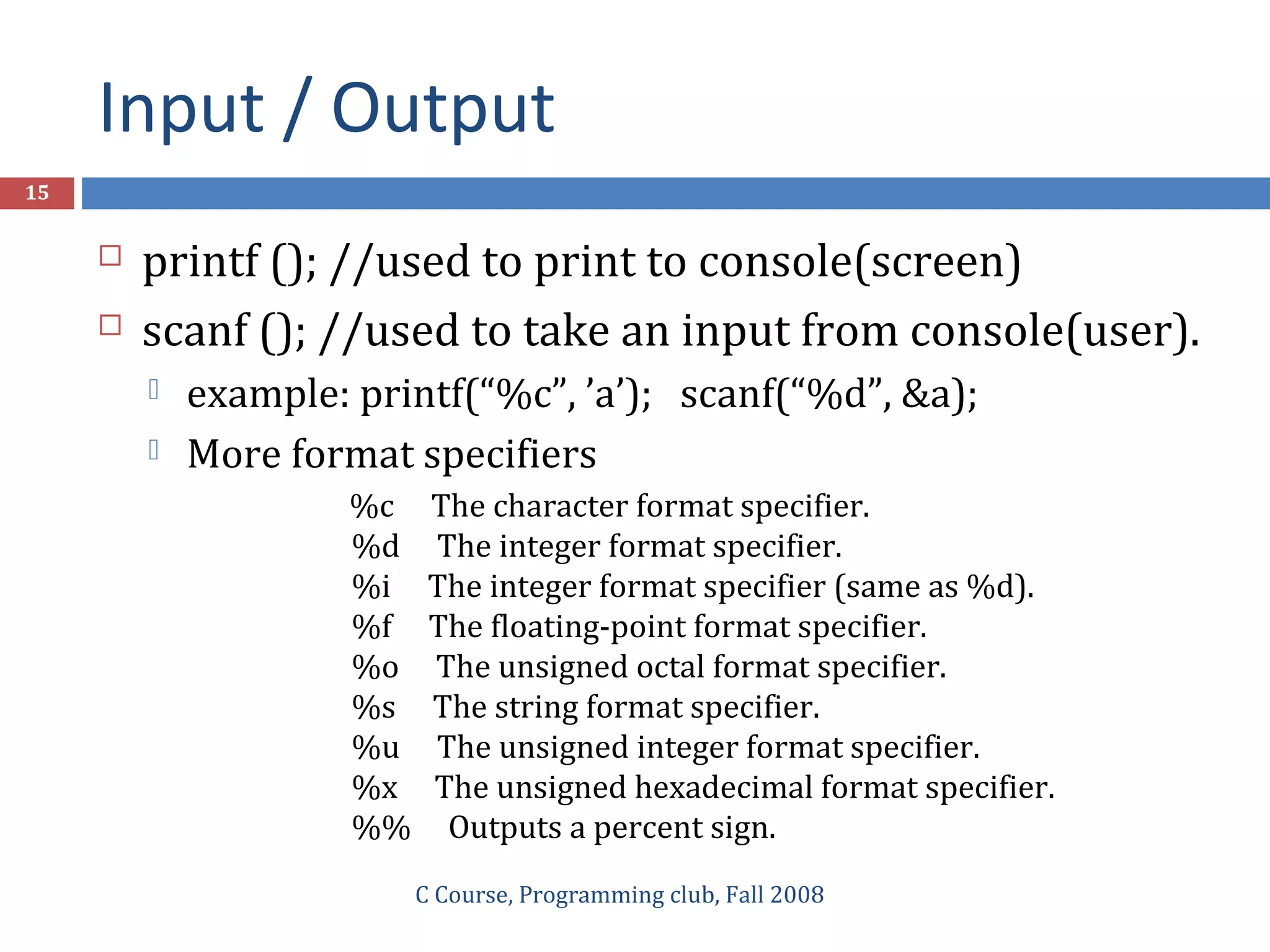 Input / Output
C Course, Programming club, Fall 2008
15
 printf (); //used to print to console(screen)
 scanf (); //used to take an input from console(user).
 example: printf(“%c”, ’a’); scanf(“%d”, &a);
 More format specifiers
%c The character format specifier.
%d The integer format specifier.
%i The integer format specifier (same as %d).
%f The floating-point format specifier.
%o The unsigned octal format specifier.
%s The string format specifier.
%u The unsigned integer format specifier.
%x The unsigned hexadecimal format specifier.
%% Outputs a percent sign.
 