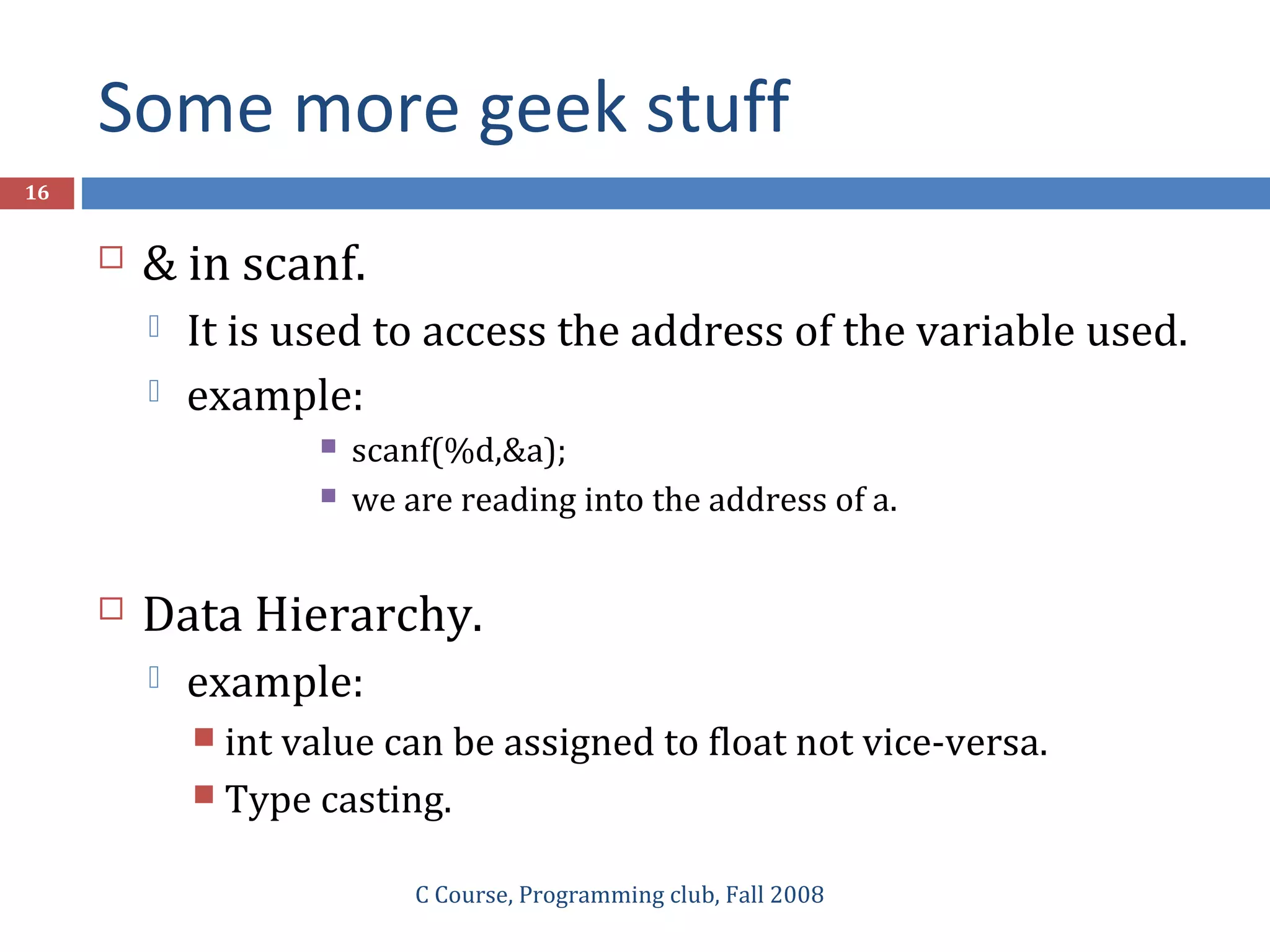 Some more geek stuff
C Course, Programming club, Fall 2008
16
 & in scanf.
 It is used to access the address of the variable used.
 example:
 scanf(%d,&a);
 we are reading into the address of a.
 Data Hierarchy.
 example:
 int value can be assigned to float not vice-versa.
 Type casting.
 