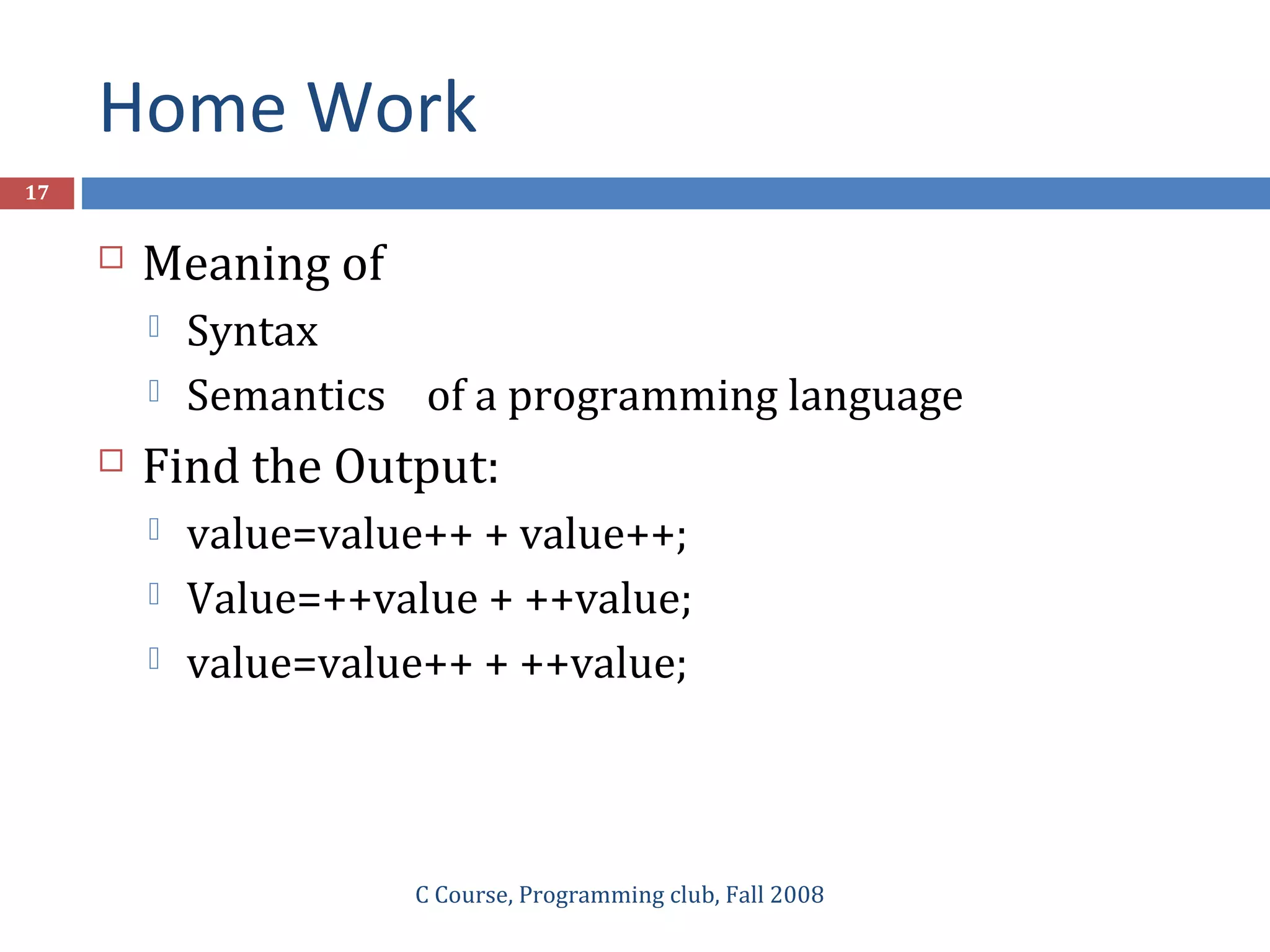 Home Work
C Course, Programming club, Fall 2008
17
 Meaning of
 Syntax
 Semantics of a programming language
 Find the Output:
 value=value++ + value++;
 Value=++value + ++value;
 value=value++ + ++value;
 