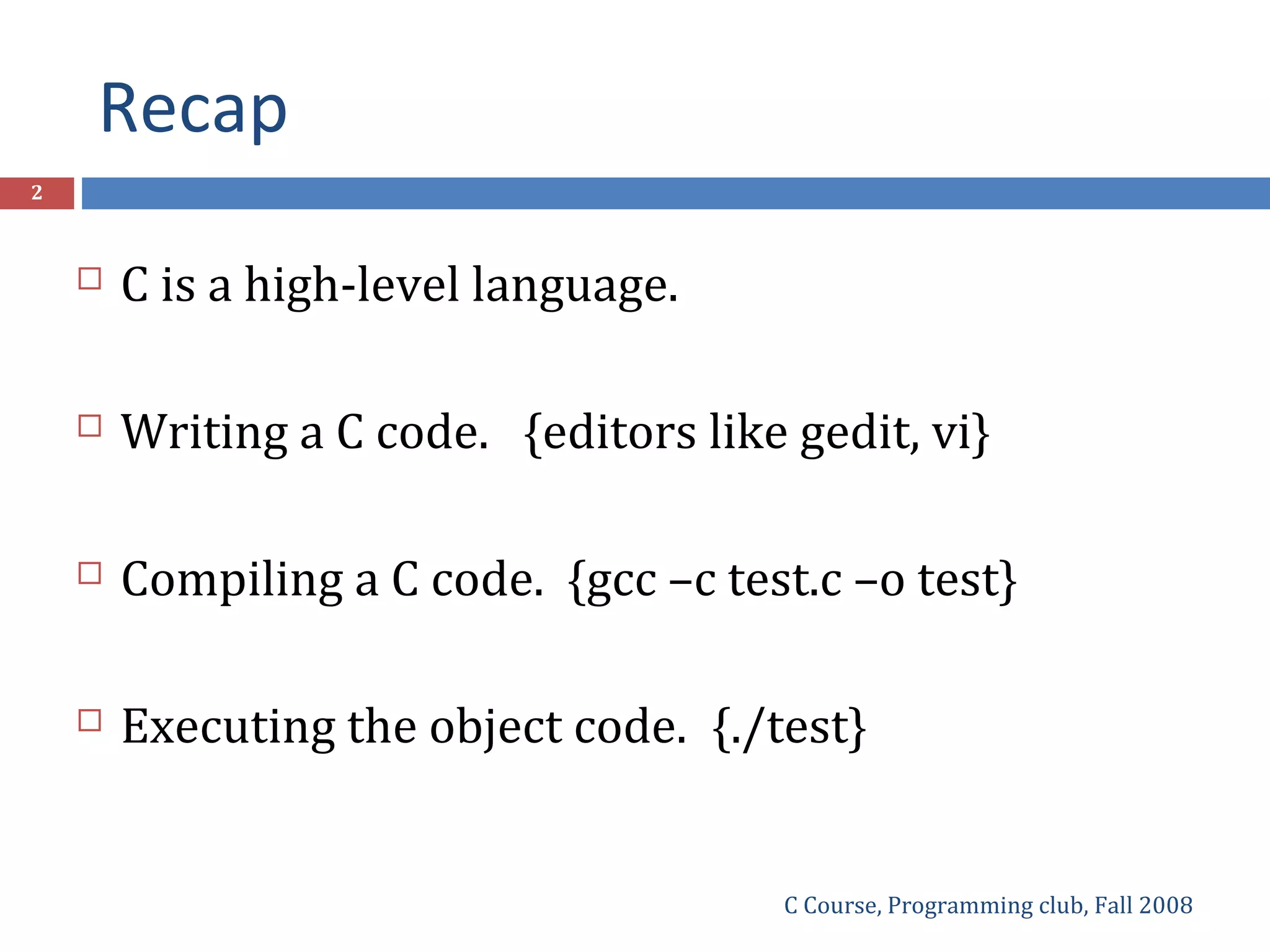 Recap
C Course, Programming club, Fall 2008
2
 C is a high-level language.
 Writing a C code. {editors like gedit, vi}
 Compiling a C code. {gcc –c test.c –o test}
 Executing the object code. {./test}
 