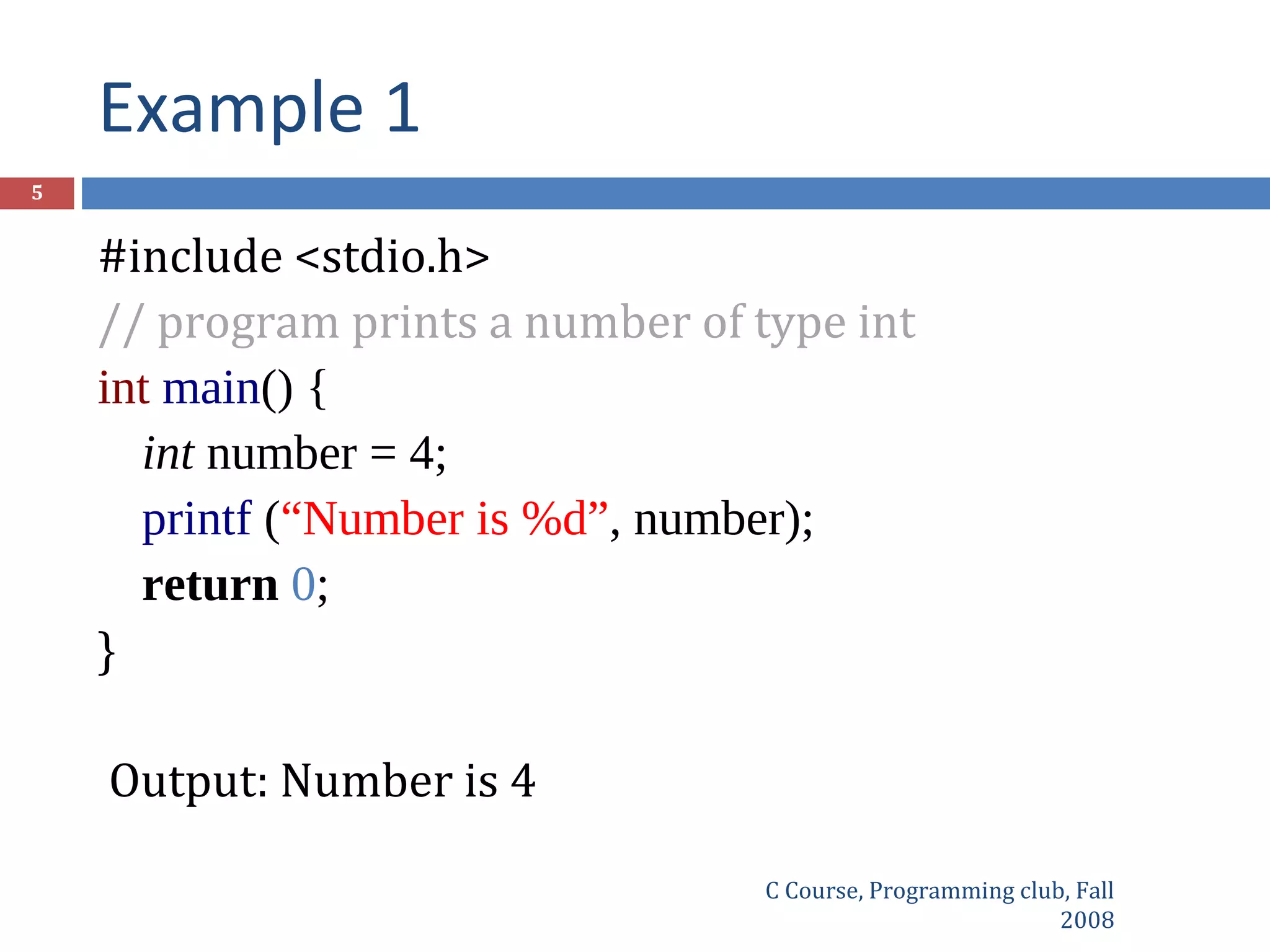 Example 1
C Course, Programming club, Fall
2008
5
#include <stdio.h>
// program prints a number of type int
int main() {
int number = 4;
printf (“Number is %d”, number);
return 0;
}
Output: Number is 4
 