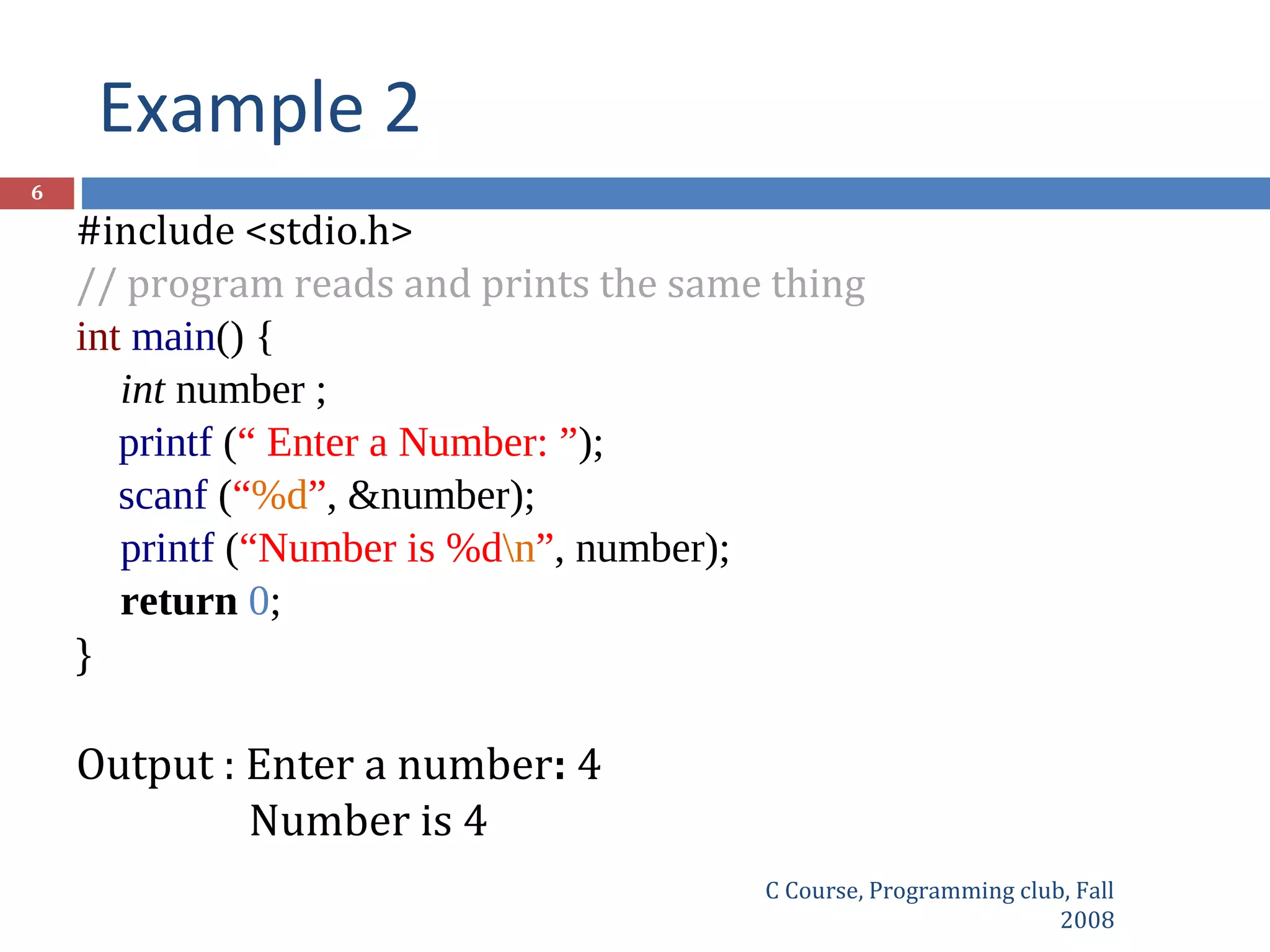 Example 2
C Course, Programming club, Fall
2008
6
#include <stdio.h>
// program reads and prints the same thing
int main() {
int number ;
printf (“ Enter a Number: ”);
scanf (“%d”, &number);
printf (“Number is %dn”, number);
return 0;
}
Output : Enter a number: 4
Number is 4
 