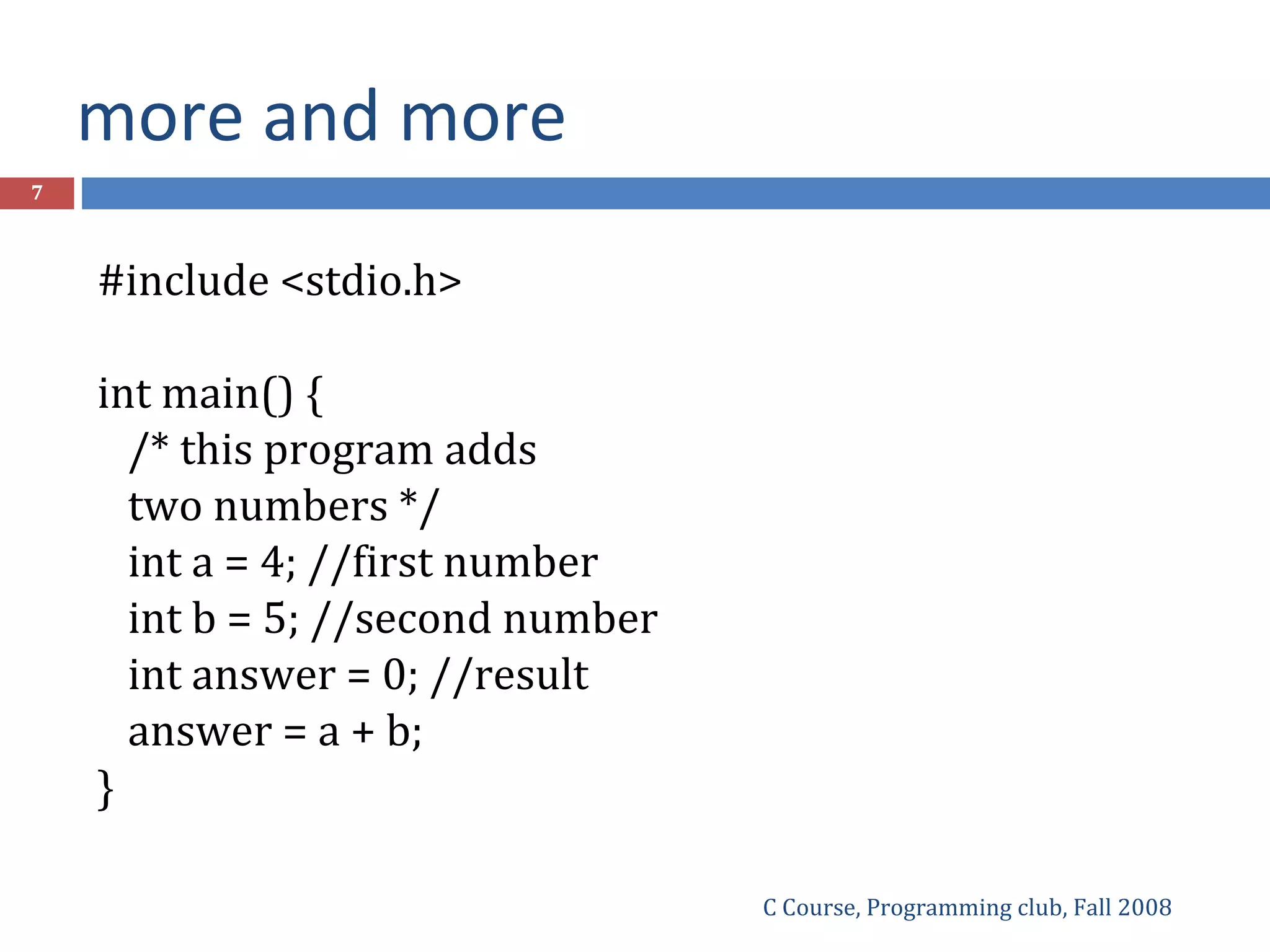 more and more
C Course, Programming club, Fall 2008
7
#include <stdio.h>
int main() {
/* this program adds
two numbers */
int a = 4; //first number
int b = 5; //second number
int answer = 0; //result
answer = a + b;
}
 