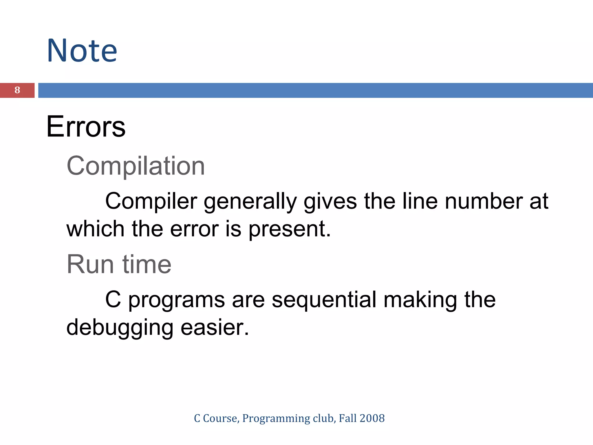 Note
C Course, Programming club, Fall 2008
8
Errors
Compilation
Compiler generally gives the line number at
which the error is present.
Run time
C programs are sequential making the
debugging easier.
 