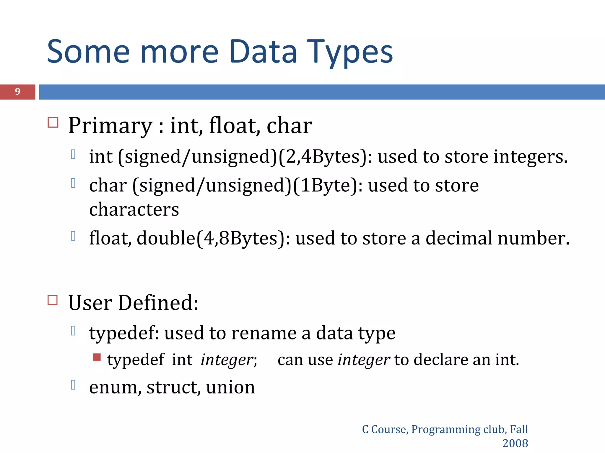 Some more Data Types
C Course, Programming club, Fall
2008
9
 Primary : int, float, char
 int (signed/unsigned)(2,4Bytes): used to store integers.
 char (signed/unsigned)(1Byte): used to store
characters
 float, double(4,8Bytes): used to store a decimal number.
 User Defined:
 typedef: used to rename a data type
 typedef int integer; can use integer to declare an int.
 enum, struct, union
 