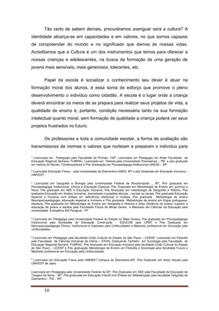 ¹ Licenciada em Pedagogia pela Faculdade de Pinhais- FAP, Licenciada em Pedagogia em Artes Faculdade de
Educação Regional Serrana- FUNPAC, Licenciada em História pela Universidade Paranaense – PR e pós graduada
em historia do Mundo Contemporânea e Pós Graduação em Psicopedagoga Institucional UNICID – SP.
² Licenciado Educação Física – pela Universidade de Diamantino-UNED- MT e pós Graduado em Educação Inclusiva –
UNIVEST.
³ Licenciada em Geografia e Biologia pela Universidade Federal de Rondonópolis _ MT, Pós graduada em
Psicopedagogia Institucional, Clinica e Educação Especial, Pós Graduada em Metodologia de Ensino em química e
física, Pós graduada em AEE e Educação Inclusiva, Pós Graduada em metodologia de Geografia e História, Pós
graduada Educação em direitos humanos, diversidade e questões étnicas – sociais ou raciais, Pós graduada Educação
especial e inclusiva com ênfase em deficiência intelectual e múltipla, Pós graduada Metodologia de ensino
Neuropsicopedagogia, educação especial e inclusiva e Pós graduada Metodologia de ensino em língua portuguesa,
literatura, Pós graduada em Metodologia de Ensino em Geografia e Historia e artes Docência do ensino superior e
educação de jovens e adultos pela Faculdade Futura de Minas Gerais e Mestrado em Ciências da Educação pela
universidade Evangélica Del Paraguai - PY .
4
Licenciada em Pedagogia pela Universidade Federal do Estado do Mato Grosso, Pós graduada em Psicopedagogia
Institucional pela Sociedade de Educação Continuada – EDUCON pela UFMT e Pós Graduada em
Neuropsicopedagogia Clinica, Institucional e hospitalar pela Unifaculdades e Mestrado profissional em Educação pela
Unifaculdades.
5
Licenciado em Pedagogia pela faculdade União Cultural do Estado de São Paulo – UCESP, Licenciado em Filosofia
pela Faculdade de Ciências Humanas de Vitória – FAVIX, Graduando Também em Sociologia pela Faculdade de
Educação Regional Serrana- FUNPAC, Pós Graduado em Educação Inclusiva pela faculdade União Cultural do Estado
de São Paulo – UCESP e Pós graduação Metodologia de Ensino em Filosofia e Sociologia pela faculdade Futura e
Mestrado profissional em Educação pela Unifaculdades.
6
Licenciado em Educação Física pela UNEMAT Campus de Diamantino-MT, Pós Graduado em Artes Visuais pela
UNIVEST de Jales.
Licenciada em Pedagogia pela Universidade Federal de MT, Pós Graduada em AEE pela Faculdade de Educação de
Tangará da Serra – MT, Pós-graduada em Educação Infantil com Ênfase em Alfabetização pela faculdade Integrada de
Diamantino – FID – MT.
10
Tão certo de sabem demais, procuráramos averiguar será a cultura? A
identidade alicerça-se em capacidades e em valores, no que somos capazes
de compreender do mundo e no significado que damos às nossas vidas.
Acreditamos que a Cultura é um dos instrumentos que temos para oferecer a
nossas crianças e adolescentes, na busca da formação de uma geração de
jovens mais sensíveis, mais generosos, tolerantes, etc.
Papel da escola é socializar o conhecimento seu dever é atuar na
formação moral dos alunos, é essa soma de esforço que promove o pleno
desenvolvimento o individuo como cidadão. A escola é o lugar onde a criança
deverá encontrar os meios de se prepara para realizar seus projetos de vida, a
qualidade de ensino é, portanto, condição necessária tanto na sua formação
intelectual quanto moral, sem formação de qualidade a criança poderá ver seus
projetos frustrados no futuro.
Os professores e toda a comunidade escolar, a forma de avaliação são
transmissores de normas e valores que norteiam e preparam o individuo para
 