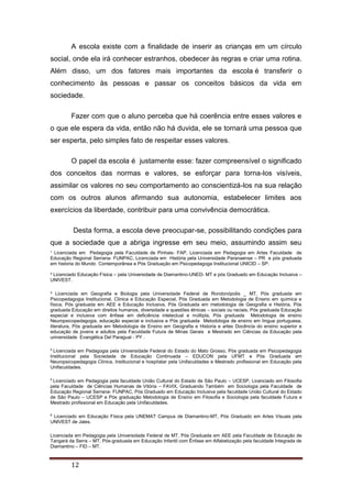 ¹ Licenciada em Pedagogia pela Faculdade de Pinhais- FAP, Licenciada em Pedagogia em Artes Faculdade de
Educação Regional Serrana- FUNPAC, Licenciada em História pela Universidade Paranaense – PR e pós graduada
em historia do Mundo Contemporânea e Pós Graduação em Psicopedagoga Institucional UNICID – SP.
² Licenciado Educação Física – pela Universidade de Diamantino-UNED- MT e pós Graduado em Educação Inclusiva –
UNIVEST.
³ Licenciada em Geografia e Biologia pela Universidade Federal de Rondonópolis _ MT, Pós graduada em
Psicopedagogia Institucional, Clinica e Educação Especial, Pós Graduada em Metodologia de Ensino em química e
física, Pós graduada em AEE e Educação Inclusiva, Pós Graduada em metodologia de Geografia e História, Pós
graduada Educação em direitos humanos, diversidade e questões étnicas – sociais ou raciais, Pós graduada Educação
especial e inclusiva com ênfase em deficiência intelectual e múltipla, Pós graduada Metodologia de ensino
Neuropsicopedagogia, educação especial e inclusiva e Pós graduada Metodologia de ensino em língua portuguesa,
literatura, Pós graduada em Metodologia de Ensino em Geografia e Historia e artes Docência do ensino superior e
educação de jovens e adultos pela Faculdade Futura de Minas Gerais e Mestrado em Ciências da Educação pela
universidade Evangélica Del Paraguai - PY .
4
Licenciada em Pedagogia pela Universidade Federal do Estado do Mato Grosso, Pós graduada em Psicopedagogia
Institucional pela Sociedade de Educação Continuada – EDUCON pela UFMT e Pós Graduada em
Neuropsicopedagogia Clinica, Institucional e hospitalar pela Unifaculdades e Mestrado profissional em Educação pela
Unifaculdades.
5
Licenciado em Pedagogia pela faculdade União Cultural do Estado de São Paulo – UCESP, Licenciado em Filosofia
pela Faculdade de Ciências Humanas de Vitória – FAVIX, Graduando Também em Sociologia pela Faculdade de
Educação Regional Serrana- FUNPAC, Pós Graduado em Educação Inclusiva pela faculdade União Cultural do Estado
de São Paulo – UCESP e Pós graduação Metodologia de Ensino em Filosofia e Sociologia pela faculdade Futura e
Mestrado profissional em Educação pela Unifaculdades.
6
Licenciado em Educação Física pela UNEMAT Campus de Diamantino-MT, Pós Graduado em Artes Visuais pela
UNIVEST de Jales.
Licenciada em Pedagogia pela Universidade Federal de MT, Pós Graduada em AEE pela Faculdade de Educação de
Tangará da Serra – MT, Pós-graduada em Educação Infantil com Ênfase em Alfabetização pela faculdade Integrada de
Diamantino – FID – MT.
12
A escola existe com a finalidade de inserir as crianças em um círculo
social, onde ela irá conhecer estranhos, obedecer às regras e criar uma rotina.
Além disso, um dos fatores mais importantes da escola é transferir o
conhecimento às pessoas e passar os conceitos básicos da vida em
sociedade.
Fazer com que o aluno perceba que há coerência entre esses valores e
o que ele espera da vida, então não há duvida, ele se tornará uma pessoa que
ser esperta, pelo simples fato de respeitar esses valores.
O papel da escola é justamente esse: fazer compreensível o significado
dos conceitos das normas e valores, se esforçar para torna-los visíveis,
assimilar os valores no seu comportamento ao conscientizá-los na sua relação
com os outros alunos afirmando sua autonomia, estabelecer limites aos
exercícios da liberdade, contribuir para uma convivência democrática.
Desta forma, a escola deve preocupar-se, possibilitando condições para
que a sociedade que a abriga ingresse em seu meio, assumindo assim seu
 