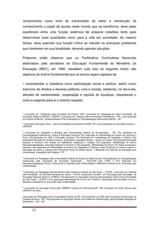 ¹ Licenciada em Pedagogia pela Faculdade de Pinhais- FAP, Licenciada em Pedagogia em Artes Faculdade de
Educação Regional Serrana- FUNPAC, Licenciada em História pela Universidade Paranaense – PR e pós graduada
em historia do Mundo Contemporânea e Pós Graduação em Psicopedagoga Institucional UNICID – SP.
² Licenciado Educação Física – pela Universidade de Diamantino-UNED- MT e pós Graduado em Educação Inclusiva –
UNIVEST.
³ Licenciada em Geografia e Biologia pela Universidade Federal de Rondonópolis _ MT, Pós graduada em
Psicopedagogia Institucional, Clinica e Educação Especial, Pós Graduada em Metodologia de Ensino em química e
física, Pós graduada em AEE e Educação Inclusiva, Pós Graduada em metodologia de Geografia e História, Pós
graduada Educação em direitos humanos, diversidade e questões étnicas – sociais ou raciais, Pós graduada Educação
especial e inclusiva com ênfase em deficiência intelectual e múltipla, Pós graduada Metodologia de ensino
Neuropsicopedagogia, educação especial e inclusiva e Pós graduada Metodologia de ensino em língua portuguesa,
literatura, Pós graduada em Metodologia de Ensino em Geografia e Historia e artes Docência do ensino superior e
educação de jovens e adultos pela Faculdade Futura de Minas Gerais e Mestrado em Ciências da Educação pela
universidade Evangélica Del Paraguai - PY .
4
Licenciada em Pedagogia pela Universidade Federal do Estado do Mato Grosso, Pós graduada em Psicopedagogia
Institucional pela Sociedade de Educação Continuada – EDUCON pela UFMT e Pós Graduada em
Neuropsicopedagogia Clinica, Institucional e hospitalar pela Unifaculdades e Mestrado profissional em Educação pela
Unifaculdades.
5
Licenciado em Pedagogia pela faculdade União Cultural do Estado de São Paulo – UCESP, Licenciado em Filosofia
pela Faculdade de Ciências Humanas de Vitória – FAVIX, Graduando Também em Sociologia pela Faculdade de
Educação Regional Serrana- FUNPAC, Pós Graduado em Educação Inclusiva pela faculdade União Cultural do Estado
de São Paulo – UCESP e Pós graduação Metodologia de Ensino em Filosofia e Sociologia pela faculdade Futura e
Mestrado profissional em Educação pela Unifaculdades.
6
Licenciado em Educação Física pela UNEMAT Campus de Diamantino-MT, Pós Graduado em Artes Visuais pela
UNIVEST de Jales.
Licenciada em Pedagogia pela Universidade Federal de MT, Pós Graduada em AEE pela Faculdade de Educação de
Tangará da Serra – MT, Pós-graduada em Educação Infantil com Ênfase em Alfabetização pela faculdade Integrada de
Diamantino – FID – MT.
13
compromisso como local de transmissão de saber e construção do
conhecimento o papel da escola neste mundo que se transforma, deve estar
equilibrado entre uma função sistêmica de preparar cidadãos tanto para
desenvolver suas qualidades como para a vida em sociedade. Ao mesmo
tempo, deve exercitar sua função crítica ao estudar os principais problemas
que interferem em sua localidade, devendo apontar soluções.
Podemos então observar que os Parâmetros Curriculares Nacionais
elaborados pela secretaria de Educação Fundamental do Ministério da
Educação (MEC), em 1998, ressaltam tudo isso do seguinte modo: são
objetivos do ensino fundamental que os alunos sejam capazes de:
• compreender a cidadania como participação social e política, assim como
exercício de direitos e deveres políticos, civis e sociais, adotando, no dia-a-dia,
atitudes de solidariedade, cooperação e repúdio às injustiças, respeitando o
outro e exigindo para si o mesmo respeito;
 
