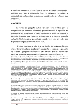 ¹ Licenciada em Pedagogia pela Faculdade de Pinhais- FAP, Licenciada em Pedagogia em Artes Faculdade de
Educação Regional Serrana- FUNPAC, Licenciada em História pela Universidade Paranaense – PR e pós graduada
em historia do Mundo Contemporânea e Pós Graduação em Psicopedagoga Institucional UNICID – SP.
² Licenciado Educação Física – pela Universidade de Diamantino-UNED- MT e pós Graduado em Educação Inclusiva –
UNIVEST.
³ Licenciada em Geografia e Biologia pela Universidade Federal de Rondonópolis _ MT, Pós graduada em
Psicopedagogia Institucional, Clinica e Educação Especial, Pós Graduada em Metodologia de Ensino em química e
física, Pós graduada em AEE e Educação Inclusiva, Pós Graduada em metodologia de Geografia e História, Pós
graduada Educação em direitos humanos, diversidade e questões étnicas – sociais ou raciais, Pós graduada Educação
especial e inclusiva com ênfase em deficiência intelectual e múltipla, Pós graduada Metodologia de ensino
Neuropsicopedagogia, educação especial e inclusiva e Pós graduada Metodologia de ensino em língua portuguesa,
literatura, Pós graduada em Metodologia de Ensino em Geografia e Historia e artes Docência do ensino superior e
educação de jovens e adultos pela Faculdade Futura de Minas Gerais e Mestrado em Ciências da Educação pela
universidade Evangélica Del Paraguai - PY .
4
Licenciada em Pedagogia pela Universidade Federal do Estado do Mato Grosso, Pós graduada em Psicopedagogia
Institucional pela Sociedade de Educação Continuada – EDUCON pela UFMT e Pós Graduada em
Neuropsicopedagogia Clinica, Institucional e hospitalar pela Unifaculdades e Mestrado profissional em Educação pela
Unifaculdades.
5
Licenciado em Pedagogia pela faculdade União Cultural do Estado de São Paulo – UCESP, Licenciado em Filosofia
pela Faculdade de Ciências Humanas de Vitória – FAVIX, Graduando Também em Sociologia pela Faculdade de
Educação Regional Serrana- FUNPAC, Pós Graduado em Educação Inclusiva pela faculdade União Cultural do Estado
de São Paulo – UCESP e Pós graduação Metodologia de Ensino em Filosofia e Sociologia pela faculdade Futura e
Mestrado profissional em Educação pela Unifaculdades.
6
Licenciado em Educação Física pela UNEMAT Campus de Diamantino-MT, Pós Graduado em Artes Visuais pela
UNIVEST de Jales.
Licenciada em Pedagogia pela Universidade Federal de MT, Pós Graduada em AEE pela Faculdade de Educação de
Tangará da Serra – MT, Pós-graduada em Educação Infantil com Ênfase em Alfabetização pela faculdade Integrada de
Diamantino – FID – MT.
16
• questionar a realidade formulando-se problemas e tratando de resolvê-los,
utilizando para isso o pensamento lógico, a criatividade, a intuição, a
capacidade de análise crítica, selecionando procedimentos e verificando sua
adequação.
CONCLUSÃO
Os temas da geografia cultural fornecem uma moldura para a
compreensão dos elementos culturais da geografia mundial. A explicação do
presente, porém, só é possível através do entendimento de algo do passado. A
geografia do mundo está mudando continuamente, e a moderna geografia
cultural inclui elementos da geografia do passado, bem como elementos das
forças de mudança que criaram o mundo atual.
O estudo das origens culturais e da difusão (de inovações) fornece
chaves de identificação de relações entre a geografia do presente e a geografia
do passado. A geografia cultural de hoje é tão diferente do que a mesma será
dentro de um século, como é diversa da geografia dos séculos passados.
 