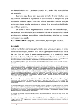 ¹ Licenciada em Pedagogia pela Faculdade de Pinhais- FAP, Licenciada em Pedagogia em Artes Faculdade de
Educação Regional Serrana- FUNPAC, Licenciada em História pela Universidade Paranaense – PR e pós graduada
em historia do Mundo Contemporânea e Pós Graduação em Psicopedagoga Institucional UNICID – SP.
² Licenciado Educação Física – pela Universidade de Diamantino-UNED- MT e pós Graduado em Educação Inclusiva –
UNIVEST.
³ Licenciada em Geografia e Biologia pela Universidade Federal de Rondonópolis _ MT, Pós graduada em
Psicopedagogia Institucional, Clinica e Educação Especial, Pós Graduada em Metodologia de Ensino em química e
física, Pós graduada em AEE e Educação Inclusiva, Pós Graduada em metodologia de Geografia e História, Pós
graduada Educação em direitos humanos, diversidade e questões étnicas – sociais ou raciais, Pós graduada Educação
especial e inclusiva com ênfase em deficiência intelectual e múltipla, Pós graduada Metodologia de ensino
Neuropsicopedagogia, educação especial e inclusiva e Pós graduada Metodologia de ensino em língua portuguesa,
literatura, Pós graduada em Metodologia de Ensino em Geografia e Historia e artes Docência do ensino superior e
educação de jovens e adultos pela Faculdade Futura de Minas Gerais e Mestrado em Ciências da Educação pela
universidade Evangélica Del Paraguai - PY .
4
Licenciada em Pedagogia pela Universidade Federal do Estado do Mato Grosso, Pós graduada em Psicopedagogia
Institucional pela Sociedade de Educação Continuada – EDUCON pela UFMT e Pós Graduada em
Neuropsicopedagogia Clinica, Institucional e hospitalar pela Unifaculdades e Mestrado profissional em Educação pela
Unifaculdades.
5
Licenciado em Pedagogia pela faculdade União Cultural do Estado de São Paulo – UCESP, Licenciado em Filosofia
pela Faculdade de Ciências Humanas de Vitória – FAVIX, Graduando Também em Sociologia pela Faculdade de
Educação Regional Serrana- FUNPAC, Pós Graduado em Educação Inclusiva pela faculdade União Cultural do Estado
de São Paulo – UCESP e Pós graduação Metodologia de Ensino em Filosofia e Sociologia pela faculdade Futura e
Mestrado profissional em Educação pela Unifaculdades.
6
Licenciado em Educação Física pela UNEMAT Campus de Diamantino-MT, Pós Graduado em Artes Visuais pela
UNIVEST de Jales.
Licenciada em Pedagogia pela Universidade Federal de MT, Pós Graduada em AEE pela Faculdade de Educação de
Tangará da Serra – MT, Pós-graduada em Educação Infantil com Ênfase em Alfabetização pela faculdade Integrada de
Diamantino – FID – MT.
2
da Geografia junto com a cultura na formação de cidadão crítico e participativo
na sociedade.
Queremos aqui deixar claro que cada formador deveria trabalhar com
seus alunos detalhando a importância do conhecimento da disciplina no qual
administra. Devemos prepara – lós para o futuro prosperam cheio de ambição
onde quem busca estudar e entender o entorna de si tem mais probabilidade
de um futuro garantido.
Em suma na nossa insignificância de observação em nosso Município,
percebemos algumas mudanças que deve ocorre interno e externo para torna
um lugar com visão de prosperidade e cidadão preparo para lutar por coisas
melhores em sua cidade.
PALAVRAS-CHAVE: Geografia, Conhecimento, Aprendizagem e Cultura.
RESUMEN
Ante el mundo lleno de tantas oportunidades para quien quiere gozar de estas
calidades tecnológicas, cambios en la cultura y principalmente en la vida social
de cada uno. Así vamos a poner nuestra opinión sobre la importancia de la
 