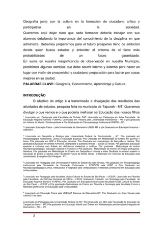 ¹ Licenciada em Pedagogia pela Faculdade de Pinhais- FAP, Licenciada em Pedagogia em Artes Faculdade de
Educação Regional Serrana- FUNPAC, Licenciada em História pela Universidade Paranaense – PR e pós graduada
em historia do Mundo Contemporânea e Pós Graduação em Psicopedagoga Institucional UNICID – SP.
² Licenciado Educação Física – pela Universidade de Diamantino-UNED- MT e pós Graduado em Educação Inclusiva –
UNIVEST.
³ Licenciada em Geografia e Biologia pela Universidade Federal de Rondonópolis _ MT, Pós graduada em
Psicopedagogia Institucional, Clinica e Educação Especial, Pós Graduada em Metodologia de Ensino em química e
física, Pós graduada em AEE e Educação Inclusiva, Pós Graduada em metodologia de Geografia e História, Pós
graduada Educação em direitos humanos, diversidade e questões étnicas – sociais ou raciais, Pós graduada Educação
especial e inclusiva com ênfase em deficiência intelectual e múltipla, Pós graduada Metodologia de ensino
Neuropsicopedagogia, educação especial e inclusiva e Pós graduada Metodologia de ensino em língua portuguesa,
literatura, Pós graduada em Metodologia de Ensino em Geografia e Historia e artes Docência do ensino superior e
educação de jovens e adultos pela Faculdade Futura de Minas Gerais e Mestrado em Ciências da Educação pela
universidade Evangélica Del Paraguai - PY .
4
Licenciada em Pedagogia pela Universidade Federal do Estado do Mato Grosso, Pós graduada em Psicopedagogia
Institucional pela Sociedade de Educação Continuada – EDUCON pela UFMT e Pós Graduada em
Neuropsicopedagogia Clinica, Institucional e hospitalar pela Unifaculdades e Mestrado profissional em Educação pela
Unifaculdades.
5
Licenciado em Pedagogia pela faculdade União Cultural do Estado de São Paulo – UCESP, Licenciado em Filosofia
pela Faculdade de Ciências Humanas de Vitória – FAVIX, Graduando Também em Sociologia pela Faculdade de
Educação Regional Serrana- FUNPAC, Pós Graduado em Educação Inclusiva pela faculdade União Cultural do Estado
de São Paulo – UCESP e Pós graduação Metodologia de Ensino em Filosofia e Sociologia pela faculdade Futura e
Mestrado profissional em Educação pela Unifaculdades.
6
Licenciado em Educação Física pela UNEMAT Campus de Diamantino-MT, Pós Graduado em Artes Visuais pela
UNIVEST de Jales.
Licenciada em Pedagogia pela Universidade Federal de MT, Pós Graduada em AEE pela Faculdade de Educação de
Tangará da Serra – MT, Pós-graduada em Educação Infantil com Ênfase em Alfabetização pela faculdade Integrada de
Diamantino – FID – MT.
3
Geografía junto con la cultura en la formación de ciudadano crítico y
participativo en la sociedad.
Queremos aquí dejar claro que cada formador debería trabajar con sus
alumnos detallando la importancia del conocimiento de la disciplina en que
administra. Debemos prepararnos para el futuro prosperan lleno de ambición
donde quien busca estudiar y entender el entorna de sí tiene más
probabilidades de un futuro garantizado.
En suma en nuestra insignificancia de observación en nuestro Municipio,
percibimos algunos cambios que debe ocurrir interno y externo para hacer un
lugar con visión de prosperidad y ciudadano preparación para luchar por cosas
mejores en su ciudad.
PALABRAS CLAVE: Geografía, Conocimiento, Aprendizaje y Cultura.
INTRODUÇÃO
O objetivo do artigo é a transmissão e divulgação dos resultados das
atividades de estudos, pesquisa feita no município de Tapurah - MT. Queremos
divulgar o que vemos e o que poderia melhorar na Educação dos nossos filhos
 