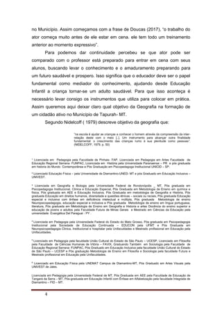 ¹ Licenciada em Pedagogia pela Faculdade de Pinhais- FAP, Licenciada em Pedagogia em Artes Faculdade de
Educação Regional Serrana- FUNPAC, Licenciada em História pela Universidade Paranaense – PR e pós graduada
em historia do Mundo Contemporânea e Pós Graduação em Psicopedagoga Institucional UNICID – SP.
² Licenciado Educação Física – pela Universidade de Diamantino-UNED- MT e pós Graduado em Educação Inclusiva –
UNIVEST.
³ Licenciada em Geografia e Biologia pela Universidade Federal de Rondonópolis _ MT, Pós graduada em
Psicopedagogia Institucional, Clinica e Educação Especial, Pós Graduada em Metodologia de Ensino em química e
física, Pós graduada em AEE e Educação Inclusiva, Pós Graduada em metodologia de Geografia e História, Pós
graduada Educação em direitos humanos, diversidade e questões étnicas – sociais ou raciais, Pós graduada Educação
especial e inclusiva com ênfase em deficiência intelectual e múltipla, Pós graduada Metodologia de ensino
Neuropsicopedagogia, educação especial e inclusiva e Pós graduada Metodologia de ensino em língua portuguesa,
literatura, Pós graduada em Metodologia de Ensino em Geografia e Historia e artes Docência do ensino superior e
educação de jovens e adultos pela Faculdade Futura de Minas Gerais e Mestrado em Ciências da Educação pela
universidade Evangélica Del Paraguai - PY .
4
Licenciada em Pedagogia pela Universidade Federal do Estado do Mato Grosso, Pós graduada em Psicopedagogia
Institucional pela Sociedade de Educação Continuada – EDUCON pela UFMT e Pós Graduada em
Neuropsicopedagogia Clinica, Institucional e hospitalar pela Unifaculdades e Mestrado profissional em Educação pela
Unifaculdades.
5
Licenciado em Pedagogia pela faculdade União Cultural do Estado de São Paulo – UCESP, Licenciado em Filosofia
pela Faculdade de Ciências Humanas de Vitória – FAVIX, Graduando Também em Sociologia pela Faculdade de
Educação Regional Serrana- FUNPAC, Pós Graduado em Educação Inclusiva pela faculdade União Cultural do Estado
de São Paulo – UCESP e Pós graduação Metodologia de Ensino em Filosofia e Sociologia pela faculdade Futura e
Mestrado profissional em Educação pela Unifaculdades.
6
Licenciado em Educação Física pela UNEMAT Campus de Diamantino-MT, Pós Graduado em Artes Visuais pela
UNIVEST de Jales.
Licenciada em Pedagogia pela Universidade Federal de MT, Pós Graduada em AEE pela Faculdade de Educação de
Tangará da Serra – MT, Pós-graduada em Educação Infantil com Ênfase em Alfabetização pela faculdade Integrada de
Diamantino – FID – MT.
4
no Município. Assim começamos com a frase de Doucas (2017), “o trabalho do
ator começa muito antes de ele estar em cena. ele tem todo um treinamento
anterior ao momento expressivo”.
Para podemos dar continuidade percebeu se que ator pode ser
comparado com o professor está preparado para entrar em cena com seus
alunos, buscando levar o conhecimento e o amaduramento preparando para
um futuro saudável e prospero. Isso significa que o educador deve ser o papel
fundamental como mediador do conhecimento, ajudando desde Educação
Infantil a criança tornar-se um adulto saudável. Para que isso aconteça é
necessário levar consigo os instrumentos que utiliza para colocar em prática.
Assim queremos aqui deixar claro qual objetivo da Geografia na formação de
um cidadão ativo no Município de Tapurah- MT.
Segundo Nidelcoff ( 1979) descreve objetivo da geografia que:
“na escola é ajudar as crianças a conhecer o homem através da compreensão da inter-
relação deste com o meio [..]. Um instrumento para alcançar outra finalidade
fundamental: o crescimento das crianças rumo à sua plenitude como pessoas”.
(NIDELCOFF, 1979, p. 50)
 