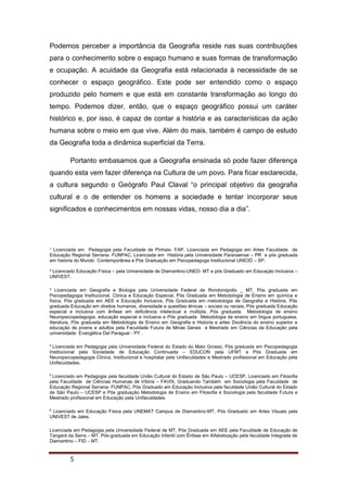 ¹ Licenciada em Pedagogia pela Faculdade de Pinhais- FAP, Licenciada em Pedagogia em Artes Faculdade de
Educação Regional Serrana- FUNPAC, Licenciada em História pela Universidade Paranaense – PR e pós graduada
em historia do Mundo Contemporânea e Pós Graduação em Psicopedagoga Institucional UNICID – SP.
² Licenciado Educação Física – pela Universidade de Diamantino-UNED- MT e pós Graduado em Educação Inclusiva –
UNIVEST.
³ Licenciada em Geografia e Biologia pela Universidade Federal de Rondonópolis _ MT, Pós graduada em
Psicopedagogia Institucional, Clinica e Educação Especial, Pós Graduada em Metodologia de Ensino em química e
física, Pós graduada em AEE e Educação Inclusiva, Pós Graduada em metodologia de Geografia e História, Pós
graduada Educação em direitos humanos, diversidade e questões étnicas – sociais ou raciais, Pós graduada Educação
especial e inclusiva com ênfase em deficiência intelectual e múltipla, Pós graduada Metodologia de ensino
Neuropsicopedagogia, educação especial e inclusiva e Pós graduada Metodologia de ensino em língua portuguesa,
literatura, Pós graduada em Metodologia de Ensino em Geografia e Historia e artes Docência do ensino superior e
educação de jovens e adultos pela Faculdade Futura de Minas Gerais e Mestrado em Ciências da Educação pela
universidade Evangélica Del Paraguai - PY .
4
Licenciada em Pedagogia pela Universidade Federal do Estado do Mato Grosso, Pós graduada em Psicopedagogia
Institucional pela Sociedade de Educação Continuada – EDUCON pela UFMT e Pós Graduada em
Neuropsicopedagogia Clinica, Institucional e hospitalar pela Unifaculdades e Mestrado profissional em Educação pela
Unifaculdades.
5
Licenciado em Pedagogia pela faculdade União Cultural do Estado de São Paulo – UCESP, Licenciado em Filosofia
pela Faculdade de Ciências Humanas de Vitória – FAVIX, Graduando Também em Sociologia pela Faculdade de
Educação Regional Serrana- FUNPAC, Pós Graduado em Educação Inclusiva pela faculdade União Cultural do Estado
de São Paulo – UCESP e Pós graduação Metodologia de Ensino em Filosofia e Sociologia pela faculdade Futura e
Mestrado profissional em Educação pela Unifaculdades.
6
Licenciado em Educação Física pela UNEMAT Campus de Diamantino-MT, Pós Graduado em Artes Visuais pela
UNIVEST de Jales.
Licenciada em Pedagogia pela Universidade Federal de MT, Pós Graduada em AEE pela Faculdade de Educação de
Tangará da Serra – MT, Pós-graduada em Educação Infantil com Ênfase em Alfabetização pela faculdade Integrada de
Diamantino – FID – MT.
5
Podemos perceber a importância da Geografia reside nas suas contribuições
para o conhecimento sobre o espaço humano e suas formas de transformação
e ocupação. A acuidade da Geografia está relacionada à necessidade de se
conhecer o espaço geográfico. Este pode ser entendido como o espaço
produzido pelo homem e que está em constante transformação ao longo do
tempo. Podemos dizer, então, que o espaço geográfico possui um caráter
histórico e, por isso, é capaz de contar a história e as características da ação
humana sobre o meio em que vive. Além do mais, também é campo de estudo
da Geografia toda a dinâmica superficial da Terra.
Portanto embasamos que a Geografia ensinada só pode fazer diferença
quando esta vem fazer diferença na Cultura de um povo. Para ficar esclarecida,
a cultura segundo o Geógrafo Paul Claval “o principal objetivo da geografia
cultural e o de entender os homens a sociedade e tentar incorporar seus
significados e conhecimentos em nossas vidas, nosso dia a dia”.
 
