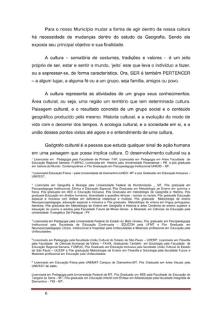 ¹ Licenciada em Pedagogia pela Faculdade de Pinhais- FAP, Licenciada em Pedagogia em Artes Faculdade de
Educação Regional Serrana- FUNPAC, Licenciada em História pela Universidade Paranaense – PR e pós graduada
em historia do Mundo Contemporânea e Pós Graduação em Psicopedagoga Institucional UNICID – SP.
² Licenciado Educação Física – pela Universidade de Diamantino-UNED- MT e pós Graduado em Educação Inclusiva –
UNIVEST.
³ Licenciada em Geografia e Biologia pela Universidade Federal de Rondonópolis _ MT, Pós graduada em
Psicopedagogia Institucional, Clinica e Educação Especial, Pós Graduada em Metodologia de Ensino em química e
física, Pós graduada em AEE e Educação Inclusiva, Pós Graduada em metodologia de Geografia e História, Pós
graduada Educação em direitos humanos, diversidade e questões étnicas – sociais ou raciais, Pós graduada Educação
especial e inclusiva com ênfase em deficiência intelectual e múltipla, Pós graduada Metodologia de ensino
Neuropsicopedagogia, educação especial e inclusiva e Pós graduada Metodologia de ensino em língua portuguesa,
literatura, Pós graduada em Metodologia de Ensino em Geografia e Historia e artes Docência do ensino superior e
educação de jovens e adultos pela Faculdade Futura de Minas Gerais e Mestrado em Ciências da Educação pela
universidade Evangélica Del Paraguai - PY .
4
Licenciada em Pedagogia pela Universidade Federal do Estado do Mato Grosso, Pós graduada em Psicopedagogia
Institucional pela Sociedade de Educação Continuada – EDUCON pela UFMT e Pós Graduada em
Neuropsicopedagogia Clinica, Institucional e hospitalar pela Unifaculdades e Mestrado profissional em Educação pela
Unifaculdades.
5
Licenciado em Pedagogia pela faculdade União Cultural do Estado de São Paulo – UCESP, Licenciado em Filosofia
pela Faculdade de Ciências Humanas de Vitória – FAVIX, Graduando Também em Sociologia pela Faculdade de
Educação Regional Serrana- FUNPAC, Pós Graduado em Educação Inclusiva pela faculdade União Cultural do Estado
de São Paulo – UCESP e Pós graduação Metodologia de Ensino em Filosofia e Sociologia pela faculdade Futura e
Mestrado profissional em Educação pela Unifaculdades.
6
Licenciado em Educação Física pela UNEMAT Campus de Diamantino-MT, Pós Graduado em Artes Visuais pela
UNIVEST de Jales.
Licenciada em Pedagogia pela Universidade Federal de MT, Pós Graduada em AEE pela Faculdade de Educação de
Tangará da Serra – MT, Pós-graduada em Educação Infantil com Ênfase em Alfabetização pela faculdade Integrada de
Diamantino – FID – MT.
6
Para o nosso Município mudar a forma de agir dentro da nossa cultura
há necessidade de mudanças dentro do estudo da Geografia. Sendo ela
exposta seu principal objetivo e sua finalidade.
A cultura – somatória de costumes, tradições e valores - é um jeito
próprio de ser, estar e sentir o mundo, ‘jeito’ este que leva o indivíduo a fazer,
ou a expressar-se, de forma característica. Ora, SER é também PERTENCER
– a algum lugar, a alguma fé ou a um grupo, seja família, amigos ou povo.
A cultura representa as atividades de um grupo seus conhecimentos.
Área cultural, ou seja, uma região um território que tem determinada cultura.
Paisagem cultural, e o resultado concreto de um grupo social e o conteúdo
geográfico produzido pelo mesmo. Historia cultural, e a evolução do modo de
vida com o decorrer dos tempos. A ecologia cultural, e a sociedade em si, e a
união desses pontos vistos até agora e o entendimento de uma cultura.
Geógrafo cultural é a pessoa que estuda qualquer sinal de ação humana
em uma paisagem que possa implica cultura. O desenvolvimento cultural ou a
 