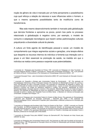 ¹ Licenciada em Pedagogia pela Faculdade de Pinhais- FAP, Licenciada em Pedagogia em Artes Faculdade de
Educação Regional Serrana- FUNPAC, Licenciada em História pela Universidade Paranaense – PR e pós graduada
em historia do Mundo Contemporânea e Pós Graduação em Psicopedagoga Institucional UNICID – SP.
² Licenciado Educação Física – pela Universidade de Diamantino-UNED- MT e pós Graduado em Educação Inclusiva –
UNIVEST.
³ Licenciada em Geografia e Biologia pela Universidade Federal de Rondonópolis _ MT, Pós graduada em
Psicopedagogia Institucional, Clinica e Educação Especial, Pós Graduada em Metodologia de Ensino em química e
física, Pós graduada em AEE e Educação Inclusiva, Pós Graduada em metodologia de Geografia e História, Pós
graduada Educação em direitos humanos, diversidade e questões étnicas – sociais ou raciais, Pós graduada Educação
especial e inclusiva com ênfase em deficiência intelectual e múltipla, Pós graduada Metodologia de ensino
Neuropsicopedagogia, educação especial e inclusiva e Pós graduada Metodologia de ensino em língua portuguesa,
literatura, Pós graduada em Metodologia de Ensino em Geografia e Historia e artes Docência do ensino superior e
educação de jovens e adultos pela Faculdade Futura de Minas Gerais e Mestrado em Ciências da Educação pela
universidade Evangélica Del Paraguai - PY .
4
Licenciada em Pedagogia pela Universidade Federal do Estado do Mato Grosso, Pós graduada em Psicopedagogia
Institucional pela Sociedade de Educação Continuada – EDUCON pela UFMT e Pós Graduada em
Neuropsicopedagogia Clinica, Institucional e hospitalar pela Unifaculdades e Mestrado profissional em Educação pela
Unifaculdades.
5
Licenciado em Pedagogia pela faculdade União Cultural do Estado de São Paulo – UCESP, Licenciado em Filosofia
pela Faculdade de Ciências Humanas de Vitória – FAVIX, Graduando Também em Sociologia pela Faculdade de
Educação Regional Serrana- FUNPAC, Pós Graduado em Educação Inclusiva pela faculdade União Cultural do Estado
de São Paulo – UCESP e Pós graduação Metodologia de Ensino em Filosofia e Sociologia pela faculdade Futura e
Mestrado profissional em Educação pela Unifaculdades.
6
Licenciado em Educação Física pela UNEMAT Campus de Diamantino-MT, Pós Graduado em Artes Visuais pela
UNIVEST de Jales.
Licenciada em Pedagogia pela Universidade Federal de MT, Pós Graduada em AEE pela Faculdade de Educação de
Tangará da Serra – MT, Pós-graduada em Educação Infantil com Ênfase em Alfabetização pela faculdade Integrada de
Diamantino – FID – MT.
7
noção de gênero de vida é marcado por um forte pensamento o possibilíssimo
cuja qual reforça a relação da natureza e suas influencias sobre o homem, e
que o mesmo apresenta possibilidades tanto de modificá-la como de
transformá-la.
Mas este mesmo desenvolvimento também é marcado pela globalização
que derruba fronteiras e aproxima os povos, porem boa parte no processo
relacionado à globalização é negativo como, por exemplo, o modelo de
consumo e adaptação tecnológicos que trazem certas padronizações culturais
prejudicando a diversidade cultural do planeta.
A cultura um forte agente de identificação pessoal e social, um modelo de
comportamento que integra segmentos sociais e gerações, uma terapia efetiva
que desperta os recursos internos do indivíduo e fomenta sua interação com o
grupo e um fator essencial na promoção da saúde, na medida em que o
indivíduo se realiza como pessoa e expande suas potencialidades.
 