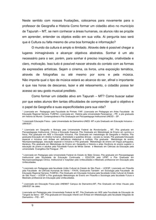 ¹ Licenciada em Pedagogia pela Faculdade de Pinhais- FAP, Licenciada em Pedagogia em Artes Faculdade de
Educação Regional Serrana- FUNPAC, Licenciada em História pela Universidade Paranaense – PR e pós graduada
em historia do Mundo Contemporânea e Pós Graduação em Psicopedagoga Institucional UNICID – SP.
² Licenciado Educação Física – pela Universidade de Diamantino-UNED- MT e pós Graduado em Educação Inclusiva –
UNIVEST.
³ Licenciada em Geografia e Biologia pela Universidade Federal de Rondonópolis _ MT, Pós graduada em
Psicopedagogia Institucional, Clinica e Educação Especial, Pós Graduada em Metodologia de Ensino em química e
física, Pós graduada em AEE e Educação Inclusiva, Pós Graduada em metodologia de Geografia e História, Pós
graduada Educação em direitos humanos, diversidade e questões étnicas – sociais ou raciais, Pós graduada Educação
especial e inclusiva com ênfase em deficiência intelectual e múltipla, Pós graduada Metodologia de ensino
Neuropsicopedagogia, educação especial e inclusiva e Pós graduada Metodologia de ensino em língua portuguesa,
literatura, Pós graduada em Metodologia de Ensino em Geografia e Historia e artes Docência do ensino superior e
educação de jovens e adultos pela Faculdade Futura de Minas Gerais e Mestrado em Ciências da Educação pela
universidade Evangélica Del Paraguai - PY .
4
Licenciada em Pedagogia pela Universidade Federal do Estado do Mato Grosso, Pós graduada em Psicopedagogia
Institucional pela Sociedade de Educação Continuada – EDUCON pela UFMT e Pós Graduada em
Neuropsicopedagogia Clinica, Institucional e hospitalar pela Unifaculdades e Mestrado profissional em Educação pela
Unifaculdades.
5
Licenciado em Pedagogia pela faculdade União Cultural do Estado de São Paulo – UCESP, Licenciado em Filosofia
pela Faculdade de Ciências Humanas de Vitória – FAVIX, Graduando Também em Sociologia pela Faculdade de
Educação Regional Serrana- FUNPAC, Pós Graduado em Educação Inclusiva pela faculdade União Cultural do Estado
de São Paulo – UCESP e Pós graduação Metodologia de Ensino em Filosofia e Sociologia pela faculdade Futura e
Mestrado profissional em Educação pela Unifaculdades.
6
Licenciado em Educação Física pela UNEMAT Campus de Diamantino-MT, Pós Graduado em Artes Visuais pela
UNIVEST de Jales.
Licenciada em Pedagogia pela Universidade Federal de MT, Pós Graduada em AEE pela Faculdade de Educação de
Tangará da Serra – MT, Pós-graduada em Educação Infantil com Ênfase em Alfabetização pela faculdade Integrada de
Diamantino – FID – MT.
9
Neste sentido com nossas frustações, colocamos para novamente para o
professor de Geografia e Historia Como formar um cidadão ativo no município
de Tapurah – MT, se nem conhecer a áreas humanas, os alunos não se propõe
em aprender, entender os objetos estão em sua volta. Ai pergunta isso será
que é Cultura ou falta mesmo de uma boa formação e informação?
O mundo da cultura é amplo e ilimitado. Através dele é possível chegar a
lugares inimagináveis e alcançar objetivos abstratos. Sonhar é um ato
necessário para o ser, porém, para sonhar é preciso inspiração, criatividade e
claro, motivação. Isso tudo é possível nascer através do contato com as formas
de expressões artísticas. Sejam o cinema, os livros, uma exposição temática,
através de fotografias ou até mesmo por sons e pela música.
Não importa qual o tipo de música estará ao alcance do ser, afinal o importante
é que nas horas de descanso, lazer e até relaxamento, o cidadão possa ter
acesso ao seu gosto musical predileto.
Como formar um cidadão ativo em Tapurah – MT? Como buscar saber
por que estes alunos têm tantas dificuldades de compreender qual o objetivo e
o papel da Geografia e suas especificidades para sua vida?
 