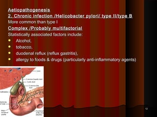 AetiopathogenesisAetiopathogenesis
2. Chronic infection /Helicobacter pylori/ type II/type B2. Chronic infection /Helicobacter pylori/ type II/type B
More common than type IMore common than type I
Complex /Probably multifactorialComplex /Probably multifactorial
Statistically associated factors include:Statistically associated factors include:
 Alcohol,Alcohol,
 tobacco,tobacco,
 duodenal reflux (reflux gastritis),duodenal reflux (reflux gastritis),
 allergy to foods & drugs (particularly anti-inflammatory agents)allergy to foods & drugs (particularly anti-inflammatory agents)
1212
 