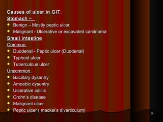 Causes of ulcer in GITCauses of ulcer in GIT
Stomach –Stomach –
 Benign – Mostly peptic ulcerBenign – Mostly peptic ulcer
 Malignant - Ulcerative or excavated carcinomaMalignant - Ulcerative or excavated carcinoma
Small intestineSmall intestine
CommonCommon
 Duodenal - Peptic ulcer (Duodenal)Duodenal - Peptic ulcer (Duodenal)
 Typhoid ulcerTyphoid ulcer
 Tuberculous ulcerTuberculous ulcer
UncommonUncommon
 Bacillary dysentryBacillary dysentry
 Amoebic dysentryAmoebic dysentry
 Ulcerative colitisUlcerative colitis
 Crohn’s diseaseCrohn’s disease
 Malignant ulcerMalignant ulcer
 Peptic ulcer ( mackel’s diverticulum)Peptic ulcer ( mackel’s diverticulum)
2828
 