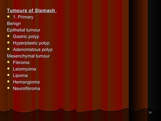 Tumours of StomachTumours of Stomach
 1. Primary1. Primary
BenignBenign
Epithelial tumourEpithelial tumour
 Gastric polypGastric polyp
 Hyperplastic polypHyperplastic polyp
 Adenomatous polypAdenomatous polyp
Mesenchymal tumourMesenchymal tumour
 FibromaFibroma
 LeiomyomaLeiomyoma
 LipomaLipoma
 HemangiomaHemangioma
 NeurofibromaNeurofibroma
3333
 