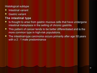 Histological subtypeHistological subtype
 Intestinal variantIntestinal variant
 Gastric variantGastric variant
The intestinal typeThe intestinal type
 Is thought to arise from gastric mucous cells that have undergoneIs thought to arise from gastric mucous cells that have undergone
intestinal metaplasia in the setting of chronic gastritis.intestinal metaplasia in the setting of chronic gastritis.
 This pattern of cancer tends to be better differentiated and is theThis pattern of cancer tends to be better differentiated and is the
more common type in high-risk populations.more common type in high-risk populations.
 The intestinal-type carcinoma occurs primarily after age 50 yearsThe intestinal-type carcinoma occurs primarily after age 50 years
with a 2 : 1 male predominancewith a 2 : 1 male predominance
3838
 