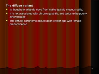 The diffuse variantThe diffuse variant
 Is thought to arise de novo from native gastric mucous cells,Is thought to arise de novo from native gastric mucous cells,
 It is not associated with chronic gastritis, and tends to be poorlyIt is not associated with chronic gastritis, and tends to be poorly
differentiated.differentiated.
 The diffuse carcinoma occurs at an earlier age with femaleThe diffuse carcinoma occurs at an earlier age with female
predominance.predominance.
4040
 
