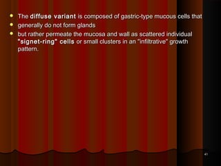  TheThe diffuse variantdiffuse variant is composed of gastric-type mucous cells thatis composed of gastric-type mucous cells that
 generally do not form glandsgenerally do not form glands
 but rather permeate the mucosa and wall as scattered individualbut rather permeate the mucosa and wall as scattered individual
"signet-ring" cells"signet-ring" cells or small clusters in an "infiltrative" growthor small clusters in an "infiltrative" growth
pattern.pattern.
4141
 