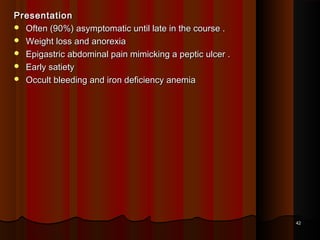 PresentationPresentation
 Often (90%) asymptomatic until late in the course .Often (90%) asymptomatic until late in the course .
 Weight loss and anorexiaWeight loss and anorexia
 Epigastric abdominal pain mimicking a peptic ulcer .Epigastric abdominal pain mimicking a peptic ulcer .
 Early satietyEarly satiety
 Occult bleeding and iron deficiency anemiaOccult bleeding and iron deficiency anemia
4242
 