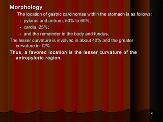 MorphologyMorphology
The location of gastric carcinomas within the stomach is as follows:The location of gastric carcinomas within the stomach is as follows:
- pylorus and antrum, 50% to 60%;- pylorus and antrum, 50% to 60%;
- cardia, 25%;- cardia, 25%;
- and the remainder in the body and fundus.- and the remainder in the body and fundus.
The lesser curvature is involved in about 40% and the greaterThe lesser curvature is involved in about 40% and the greater
curvature in 12%.curvature in 12%.
Thus, a favored location is the lesser curvature of theThus, a favored location is the lesser curvature of the
antropyloric region.antropyloric region.
4343
 