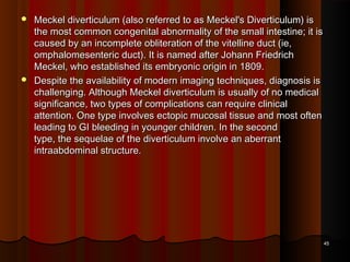  Meckel diverticulum (also referred to as Meckel's Diverticulum) isMeckel diverticulum (also referred to as Meckel's Diverticulum) is
the most common congenital abnormality of the small intestine; it isthe most common congenital abnormality of the small intestine; it is
caused by an incomplete obliteration of the vitelline duct (ie,caused by an incomplete obliteration of the vitelline duct (ie,
omphalomesenteric duct). It is named after Johann Friedrichomphalomesenteric duct). It is named after Johann Friedrich
Meckel, who established its embryonic origin in 1809.Meckel, who established its embryonic origin in 1809.
 Despite the availability of modern imaging techniques, diagnosis isDespite the availability of modern imaging techniques, diagnosis is
challenging. Although Meckel diverticulum is usually of no medicalchallenging. Although Meckel diverticulum is usually of no medical
significance, two types of complications can require clinicalsignificance, two types of complications can require clinical
attention. One type involves ectopic mucosal tissue and most oftenattention. One type involves ectopic mucosal tissue and most often
leading to GI bleeding in younger children. In the secondleading to GI bleeding in younger children. In the second
type, the sequelae of the diverticulum involve an aberranttype, the sequelae of the diverticulum involve an aberrant
intraabdominal structure.intraabdominal structure.
4545
 