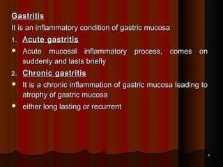 GastritisGastritis
It is an inflammatory condition of gastric mucosaIt is an inflammatory condition of gastric mucosa
1.1. Acute gastritisAcute gastritis
 Acute mucosal inflammatory process, comes onAcute mucosal inflammatory process, comes on
suddenly and lasts brieflysuddenly and lasts briefly
2.2. Chronic gastritisChronic gastritis
 It is a chronic inflammation of gastric mucosa leading toIt is a chronic inflammation of gastric mucosa leading to
atrophy of gastric mucosaatrophy of gastric mucosa
 either long lasting or recurrenteither long lasting or recurrent
66
 