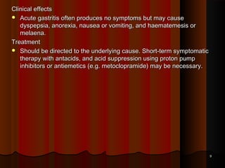 Clinical effectsClinical effects
 Acute gastritis often produces no symptoms but may causeAcute gastritis often produces no symptoms but may cause
dyspepsia, anorexia, nausea or vomiting, and haematemesis ordyspepsia, anorexia, nausea or vomiting, and haematemesis or
melaena.melaena.
TreatmentTreatment
 Should be directed to the underlying cause. Short-term symptomaticShould be directed to the underlying cause. Short-term symptomatic
therapy with antacids, and acid suppression using proton pumptherapy with antacids, and acid suppression using proton pump
inhibitors or antiemetics (e.g. metoclopramide) may be necessary.inhibitors or antiemetics (e.g. metoclopramide) may be necessary.
99
 