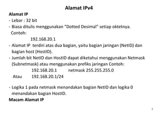 Alamat IPv4
Alamat IP
- Lebar : 32 bit
- Biasa ditulis menggunakan “Dotted Desimal” setiap oktetnya.
Contoh:
192.168.20.1
- Alamat IP terdiri atas dua bagian, yaitu bagian jaringan (NetID) dan
bagian host (HostID).
- Jumlah bit NetID dan HostID dapat diketahui menggunakan Netmask
(Subnetmask) atau menggunakan prefiks jaringan Contoh:
192.168.20.1 netmask 255.255.255.0
Atau 192.168.20.1/24
- Logika 1 pada netmask menandakan bagian NetID dan logika 0
menandakan bagian HostID.
Macam Alamat IP
1
 