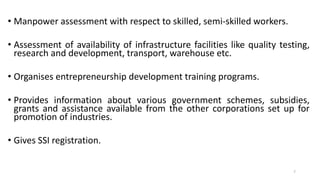 • Manpower assessment with respect to skilled, semi-skilled workers.
• Assessment of availability of infrastructure facilities like quality testing,
research and development, transport, warehouse etc.
• Organises entrepreneurship development training programs.
• Provides information about various government schemes, subsidies,
grants and assistance available from the other corporations set up for
promotion of industries.
• Gives SSI registration.
7
 
