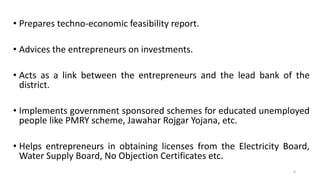 • Prepares techno-economic feasibility report.
• Advices the entrepreneurs on investments.
• Acts as a link between the entrepreneurs and the lead bank of the
district.
• Implements government sponsored schemes for educated unemployed
people like PMRY scheme, Jawahar Rojgar Yojana, etc.
• Helps entrepreneurs in obtaining licenses from the Electricity Board,
Water Supply Board, No Objection Certificates etc.
8
 