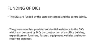 FUNDING OF DICs
• The DICs are funded by the state concerned and the centre jointly.
• The government has provided substantial assistance to the DICs
which can be spent by DICs on construction of an office building,
expenditure on furniture, fixtures, equipment, vehicles and other
recurring expenses.
 