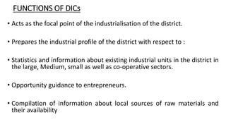 FUNCTIONS OF DICs
• Acts as the focal point of the industrialisation of the district.
• Prepares the industrial profile of the district with respect to :
• Statistics and information about existing industrial units in the district in
the large, Medium, small as well as co-operative sectors.
• Opportunity guidance to entrepreneurs.
• Compilation of information about local sources of raw materials and
their availability
 