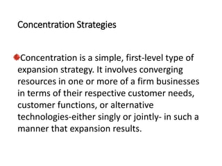 Concentration Strategies
Concentration is a simple, first-level type of
expansion strategy. It involves converging
resources in one or more of a firm businesses
in terms of their respective customer needs,
customer functions, or alternative
technologies-either singly or jointly- in such a
manner that expansion results.
 