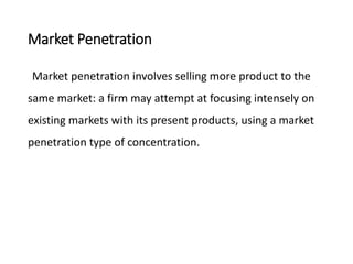 Market Penetration
Market penetration involves selling more product to the
same market: a firm may attempt at focusing intensely on
existing markets with its present products, using a market
penetration type of concentration.
 