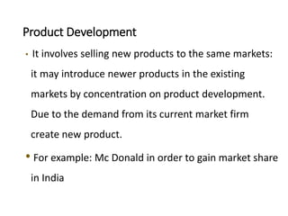 Product Development
• It involves selling new products to the same markets:
it may introduce newer products in the existing
markets by concentration on product development.
Due to the demand from its current market firm
create new product.
• For example: Mc Donald in order to gain market share
in India
 