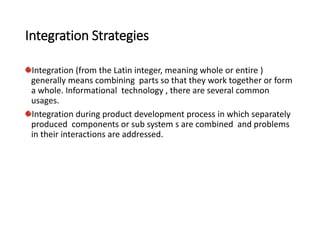 Integration Strategies
Integration (from the Latin integer, meaning whole or entire )
generally means combining parts so that they work together or form
a whole. Informational technology , there are several common
usages.
Integration during product development process in which separately
produced components or sub system s are combined and problems
in their interactions are addressed.
 