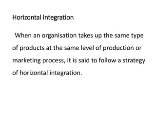 Horizontal Integration
When an organisation takes up the same type
of products at the same level of production or
marketing process, it is said to follow a strategy
of horizontal integration.
 
