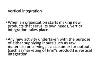 Vertical Integration
•When an organization starts making new
products that serve its own needs, vertical
integration takes place.
•Any new activity undertaken with the purpose
of either supplying inputs(such as raw
materials) or serving as a customer for outputs
(such as marketing of firm”s product) is vertical
integration.
 