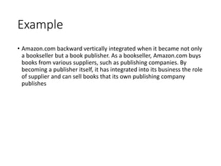 Example
• Amazon.com backward vertically integrated when it became not only
a bookseller but a book publisher. As a bookseller, Amazon.com buys
books from various suppliers, such as publishing companies. By
becoming a publisher itself, it has integrated into its business the role
of supplier and can sell books that its own publishing company
publishes
 