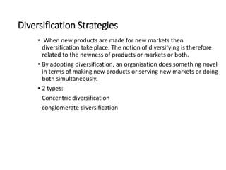 Diversification Strategies
• When new products are made for new markets then
diversification take place. The notion of diversifying is therefore
related to the newness of products or markets or both.
• By adopting diversification, an organisation does something novel
in terms of making new products or serving new markets or doing
both simultaneously.
• 2 types:
Concentric diversification
conglomerate diversification
 
