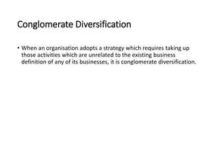 Conglomerate Diversification
• When an organisation adopts a strategy which requires taking up
those activities which are unrelated to the existing business
definition of any of its businesses, it is conglomerate diversification.
 