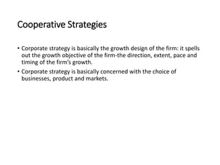 Cooperative Strategies
• Corporate strategy is basically the growth design of the firm: it spells
out the growth objective of the firm-the direction, extent, pace and
timing of the firm’s growth.
• Corporate strategy is basically concerned with the choice of
businesses, product and markets.
 