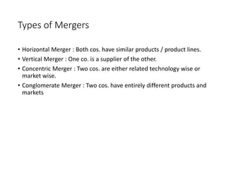 Types of Mergers
• Horizontal Merger : Both cos. have similar products / product lines.
• Vertical Merger : One co. is a supplier of the other.
• Concentric Merger : Two cos. are either related technology wise or
market wise.
• Conglomerate Merger : Two cos. have entirely different products and
markets
 